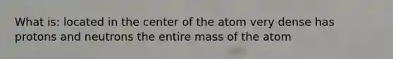 What is: located in the center of the atom very dense has protons and neutrons the entire mass of the atom