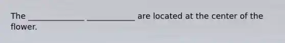 The ______________ ____________ are located at the center of the flower.
