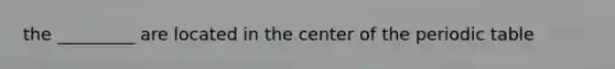 the _________ are located in the center of the periodic table