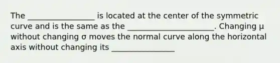 The _________________ is located at the center of the symmetric curve and is the same as the ______________________. Changing μ without changing σ moves the normal curve along the horizontal axis without changing its ________________