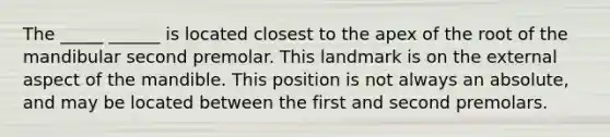 The _____ ______ is located closest to the apex of the root of the mandibular second premolar. This landmark is on the external aspect of the mandible. This position is not always an absolute, and may be located between the first and second premolars.
