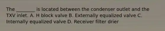 The ________ is located between the condenser outlet and the TXV inlet. A. H block valve B. Externally equalized valve C. Internally equalized valve D. Receiver filter drier