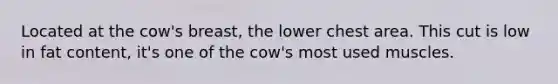 Located at the cow's breast, the lower chest area. This cut is low in fat content, it's one of the cow's most used muscles.