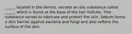 _____, located in the dermis, secrete an oily substance called _____, which is found at the base of the hair follicles. This substance serves to lubricate and protect the skin. Sebum forms a skin barrier against bacteria and fungi and also softens the surface of the skin.