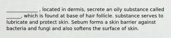 _____________ , located in dermis, secrete an oily substance called ______, which is found at base of hair follicle. substance serves to lubricate and protect skin. Sebum forms a skin barrier against bacteria and fungi and also softens the surface of skin.