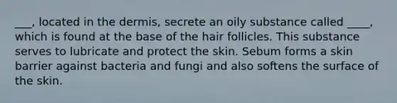 ___, located in <a href='https://www.questionai.com/knowledge/kEsXbG6AwS-the-dermis' class='anchor-knowledge'>the dermis</a>, secrete an oily substance called ____, which is found at the base of the hair follicles. This substance serves to lubricate and protect the skin. Sebum forms a skin barrier against bacteria and fungi and also softens the surface of the skin.