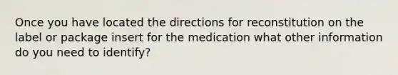 Once you have located the directions for reconstitution on the label or package insert for the medication what other information do you need to identify?