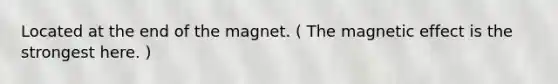 Located at the end of the magnet. ( The magnetic effect is the strongest here. )