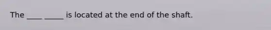 The ____ _____ is located at the end of the shaft.