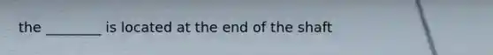 the ________ is located at the end of the shaft