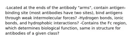 -Located at the ends of the antibody "arms", contain antigen-binding site (most antibodies have two sites), bind antigens through weak intermolecular forces? -Hydrogen bonds, ionic bonds, and hydrophobic interactions? -Contains the Fc region, which determines biological function, same in structure for antibodies of a given class?