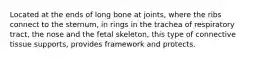 Located at the ends of long bone at joints, where the ribs connect to the sternum, in rings in the trachea of respiratory tract, the nose and the fetal skeleton, this type of connective tissue supports, provides framework and protects.