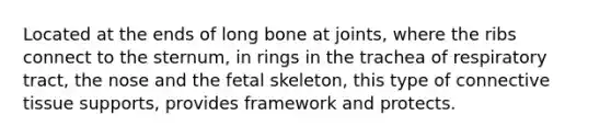 Located at the ends of long bone at joints, where the ribs connect to the sternum, in rings in the trachea of respiratory tract, the nose and the fetal skeleton, this type of connective tissue supports, provides framework and protects.