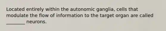 Located entirely within the autonomic ganglia, cells that modulate the flow of information to the target organ are called ________ neurons.