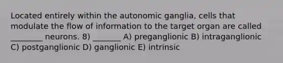 Located entirely within the autonomic ganglia, cells that modulate the flow of information to the target organ are called ________ neurons. 8) _______ A) preganglionic B) intraganglionic C) postganglionic D) ganglionic E) intrinsic