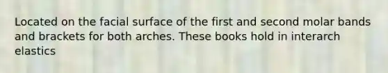 Located on the facial surface of the first and second molar bands and brackets for both arches. These books hold in interarch elastics