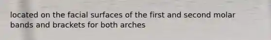 located on the facial surfaces of the first and second molar bands and brackets for both arches