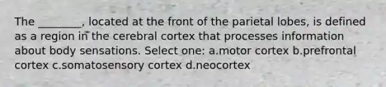 The ________, located at the front of the parietal lobes, is defined as a region in the cerebral cortex that processes information about body sensations. Select one: a.motor cortex b.prefrontal cortex c.somatosensory cortex d.neocortex