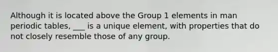 Although it is located above the Group 1 elements in man periodic tables, ___ is a unique element, with properties that do not closely resemble those of any group.