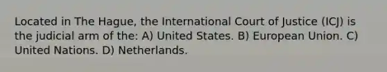 Located in The Hague, the International Court of Justice (ICJ) is the judicial arm of the: A) United States. B) European Union. C) United Nations. D) Netherlands.