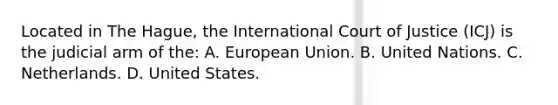 Located in The Hague, the International Court of Justice (ICJ) is the judicial arm of the: A. European Union. B. United Nations. C. Netherlands. D. United States.