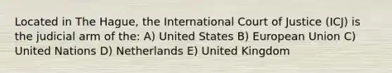 Located in The Hague, the International Court of Justice (ICJ) is the judicial arm of the: A) United States B) European Union C) United Nations D) Netherlands E) United Kingdom