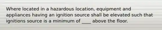 Where located in a hazardous location, equipment and appliances having an ignition source shall be elevated such that ignitions source is a minimum of ____ above the floor.