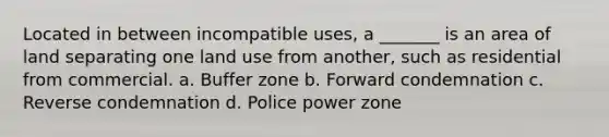 Located in between incompatible uses, a _______ is an area of land separating one land use from another, such as residential from commercial. a. Buffer zone b. Forward condemnation c. Reverse condemnation d. Police power zone