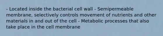 - Located inside the bacterial cell wall - Semipermeable membrane, selectively controls movement of nutrients and other materials in and out of the cell - Metabolic processes that also take place in the cell membrane