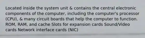 Located inside the system unit & contains the central electronic components of the computer, including the computer's processor (CPU), & many circuit boards that help the computer to function. ROM, RAM, and cache Slots for expansion cards Sound/Video cards Network interface cards (NIC)