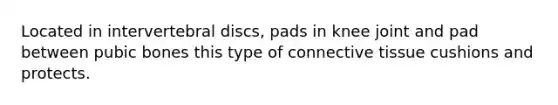 Located in intervertebral discs, pads in knee joint and pad between pubic bones this type of connective tissue cushions and protects.