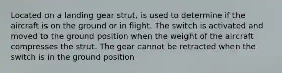 Located on a landing gear strut, is used to determine if the aircraft is on the ground or in flight. The switch is activated and moved to the ground position when the weight of the aircraft compresses the strut. The gear cannot be retracted when the switch is in the ground position