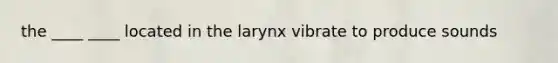 the ____ ____ located in the larynx vibrate to produce sounds