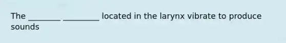 The ________ _________ located in the larynx vibrate to produce sounds