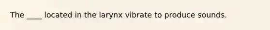 The ____ located in the larynx vibrate to produce sounds.