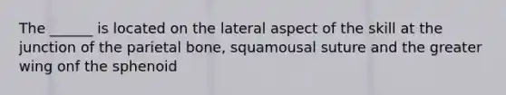 The ______ is located on the lateral aspect of the skill at the junction of the parietal bone, squamousal suture and the greater wing onf the sphenoid