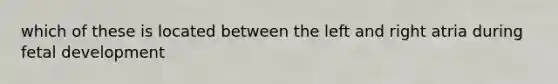 which of these is located between the left and right atria during fetal development