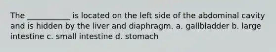 The ___________ is located on the left side of the abdominal cavity and is hidden by the liver and diaphragm. a. gallbladder b. <a href='https://www.questionai.com/knowledge/kGQjby07OK-large-intestine' class='anchor-knowledge'>large intestine</a> c. small intestine d. stomach