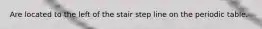 Are located to the left of the stair step line on the periodic table.