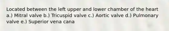 Located between the left upper and lower chamber of the heart a.) Mitral valve b.) Tricuspid valve c.) Aortic valve d.) Pulmonary valve e.) Superior vena cana