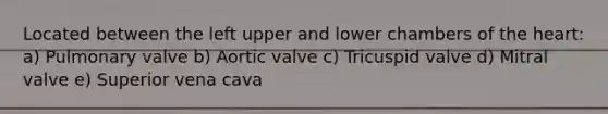 Located between the left upper and lower chambers of <a href='https://www.questionai.com/knowledge/kya8ocqc6o-the-heart' class='anchor-knowledge'>the heart</a>: a) Pulmonary valve b) Aortic valve c) Tricuspid valve d) Mitral valve e) Superior vena cava