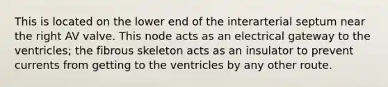 This is located on the lower end of the interarterial septum near the right AV valve. This node acts as an electrical gateway to the ventricles; the fibrous skeleton acts as an insulator to prevent currents from getting to the ventricles by any other route.