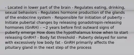 - Located in lower part of the brain - Regulates eating, drinking, sexual behaviors - Regulates hormone production of the glands of the endocrine system - Responsible for initiation of puberty - Initiate pubertal changes by releasing gonadotropin-releasing hormones (GnRH) - ~2 years before first outward signs of puberty emerge How does the hypothalamus know when to start releasing GnRH? - Body fat threshold - Puberty delayed for some with excessively low body fat - GnRH primarily affects the pituitary gland in the next step of the process