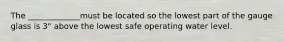 The _____________must be located so the lowest part of the gauge glass is 3" above the lowest safe operating water level.