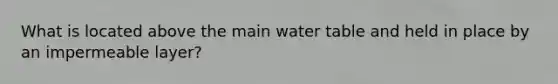 What is located above the main water table and held in place by an impermeable layer?