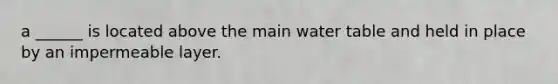 a ______ is located above the main water table and held in place by an impermeable layer.