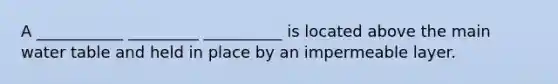 A ___________ _________ __________ is located above the main water table and held in place by an impermeable layer.