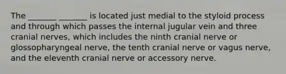 The _______ _______ is located just medial to the styloid process and through which passes the internal jugular vein and three cranial nerves, which includes the ninth cranial nerve or glossopharyngeal nerve, the tenth cranial nerve or vagus nerve, and the eleventh cranial nerve or accessory nerve.