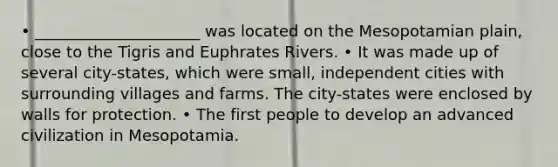 • _____________________ was located on the Mesopotamian plain, close to the Tigris and Euphrates Rivers. • It was made up of several city-states, which were small, independent cities with surrounding villages and farms. The city-states were enclosed by walls for protection. • The first people to develop an advanced civilization in Mesopotamia.