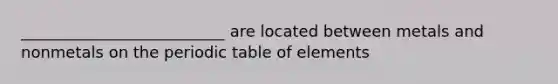 __________________________ are located between metals and nonmetals on the periodic table of elements